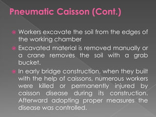  Workers excavate the soil from the edges of
the working chamber
 Excavated material is removed manually or
a crane removes the soil with a grab
bucket.
 In early bridge construction, when they built
with the help of caissons, numerous workers
were killed or permanently injured by
caisson disease during its construction.
Afterward adopting proper measures the
disease was controlled.
Pneumatic Caisson (Cont.)
 