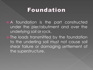  A foundation is the part constructed
under the pier/abutment and over the
underlying soil or rock.
 The loads transmitted by the foundation
to the underling soil must not cause soil
shear failure or damaging settlement of
the superstructure.
 
