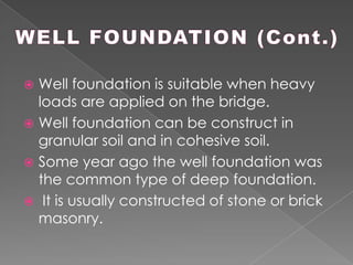  Well foundation is suitable when heavy
loads are applied on the bridge.
 Well foundation can be construct in
granular soil and in cohesive soil.
 Some year ago the well foundation was
the common type of deep foundation.
 It is usually constructed of stone or brick
masonry.
 