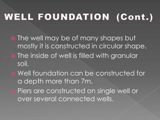  The well may be of many shapes but
mostly it is constructed in circular shape.
 The inside of well is filled with granular
soil.
 Well foundation can be constructed for
a depth more than 7m.
 Piers are constructed on single well or
over several connected wells.
 