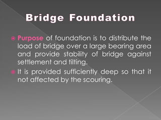 Purpose of foundation is to distribute the
load of bridge over a large bearing area
and provide stability of bridge against
settlement and tilting.
 It is provided sufficiently deep so that it
not affected by the scouring.
 