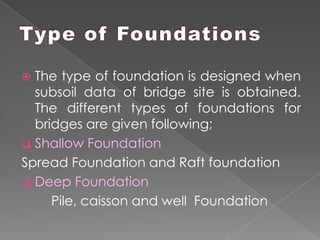  The type of foundation is designed when
subsoil data of bridge site is obtained.
The different types of foundations for
bridges are given following;
 Shallow Foundation
Spread Foundation and Raft foundation
 Deep Foundation
Pile, caisson and well Foundation
 