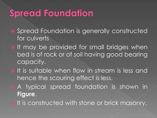  Spread Foundation is generally constructed
for culverts
 It may be provided for small bridges when
bed is of rock or of soil having good bearing
capacity.
 It is suitable when flow in stream is less and
hence the scouring effect is less.
 A typical spread foundation is shown in
Figure.
 It is constructed with stone or brick masonry.
 
