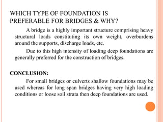 WHICH TYPE OF FOUNDATION IS
PREFERABLE FOR BRIDGES & WHY?
A bridge is a highly important structure comprising heavy
structural loads constituting its own weight, overburdens
around the supports, discharge loads, etc.
Due to this high intensity of loading deep foundations are
generally preferred for the construction of bridges.
CONCLUSION:
For small bridges or culverts shallow foundations may be
used whereas for long span bridges having very high loading
conditions or loose soil strata then deep foundations are used.
 