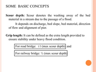 SOME BASIC CONCEPTS
Scour depth: Scour denotes the washing away of the bed
material in a stream due to the passage of a flood.
It depends on discharge, bed slope, bed material, direction
of flow and alignment of pier.
Grip length: It can be defined as the extra length provided to
ensure stability under heavy flood condition.
For road bridge: 1/3 (max scour depth) and
For railway bridge: ½ (max scour depth)
 