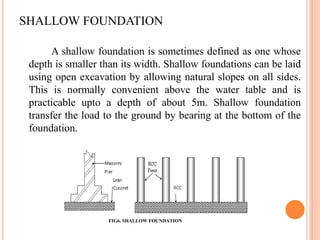 SHALLOW FOUNDATION
A shallow foundation is sometimes defined as one whose
depth is smaller than its width. Shallow foundations can be laid
using open excavation by allowing natural slopes on all sides.
This is normally convenient above the water table and is
practicable upto a depth of about 5m. Shallow foundation
transfer the load to the ground by bearing at the bottom of the
foundation.
FIG6. SHALLOW FOUNDATION
 