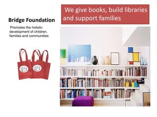 We give books, build libraries
Bridge Foundation          and support families
 Promotes the holistic
development of children,
families and communities
 