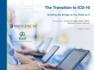 The Transition to ICD-10
Building the Bridge as You Walk on It
Presented by: Christine Kalish, MBA, CMPE,
National Practice Director
August 5, 2013
 
