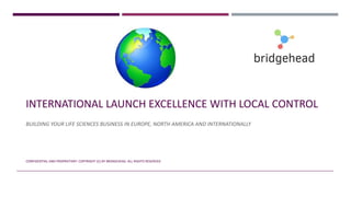 INTERNATIONAL LAUNCH EXCELLENCE WITH LOCAL CONTROL
BUILDING YOUR LIFE SCIENCES BUSINESS IN EUROPE, NORTH AMERICA AND INTERNATIONALLY
CONFIDENTIAL AND PROPRIETARY. COPYRIGHT (C) BY BRIDGEHEAD. ALL RIGHTS RESERVED
 