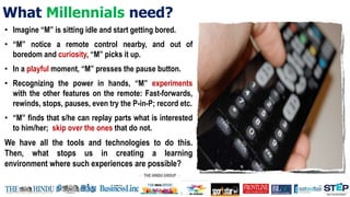 What Millennials need?
• Imagine “M” is sitting idle and start getting bored.
• “M” notice a remote control nearby, and out of
boredom and curiosity, “M” picks it up.
• In a playful moment, “M” presses the pause button.
• Recognizing the power in hands, “M” experiments
with the other features on the remote: Fast-forwards,
rewinds, stops, pauses, even try the P-in-P; record etc.
• “M” finds that s/he can replay parts what is interested
to him/her; skip over the ones that do not.
We have all the tools and technologies to do this.
Then, what stops us in creating a learning
environment where such experiences are possible?
 