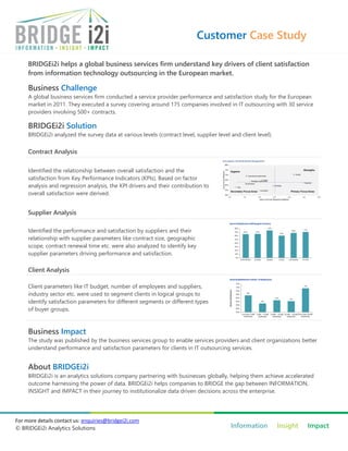 Customer Case Study

     BRIDGEi2i helps a global business services firm understand key drivers of client satisfaction
     from information technology outsourcing in the European market.

     Business Challenge
     A global business services firm conducted a service provider performance and satisfaction study for the European
     market in 2011. They executed a survey covering around 175 companies involved in IT outsourcing with 30 service
     providers involving 500+ contracts.

     BRIDGEi2i Solution
     BRIDGEi2i analyzed the survey data at various levels (contract level, supplier level and client level).


     Contract Analysis

     Identified the relationship between overall satisfaction and the
     satisfaction from Key Performance Indicators (KPIs). Based on factor
     analysis and regression analysis, the KPI drivers and their contribution to
     overall satisfaction were derived.


     Supplier Analysis

     Identified the performance and satisfaction by suppliers and their
     relationship with supplier parameters like contract size, geographic
     scope, contract renewal time etc. were also analyzed to identify key
     supplier parameters driving performance and satisfaction.

     Client Analysis

     Client parameters like IT budget, number of employees and suppliers,
     industry sector etc. were used to segment clients in logical groups to
     identify satisfaction parameters for different segments or different types
     of buyer groups.



     Business Impact
     The study was published by the business services group to enable services providers and client organizations better
     understand performance and satisfaction parameters for clients in IT outsourcing services.


     About BRIDGEi2i
     BRIDGEi2i is an analytics solutions company partnering with businesses globally, helping them achieve accelerated
     outcome harnessing the power of data. BRIDGEi2i helps companies to BRIDGE the gap between INFORMATION,
     INSIGHT and IMPACT in their journey to institutionalize data driven decisions across the enterprise.




For more details contact us: enquiries@bridgei2i.com
© BRIDGEi2i Analytics Solutions                                                           Information          Insight   Impact
 