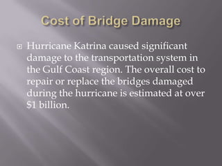 Cost of Bridge DamageHurricane Katrina caused significant damage to the transportation system in the Gulf Coast region. The overall cost to repair or replace the bridges damaged during the hurricane is estimated at over $1 billion.