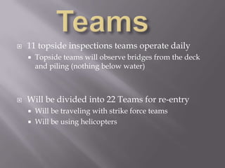 Teams	11 topside inspections teams operate dailyTopside teams will observe bridges from the deck and piling (nothing below water)Will be divided into 22 Teams for re-entryWill be traveling with strike force teams Will be using helicopters 