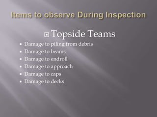Items to observe During InspectionTopside TeamsDamage to piling from debrisDamage to beams Damage to endrollDamage to approachDamage to capsDamage to decks