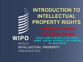 INTRODUCTION TO
INTELLECTUAL
PROPERTY RIGHTS
Professor & Lawyer.
Puttu Guru Prasad
B.Com., M.B.A., M.Com., L.L.B., M.Phil.,
APSET., D.R.I.M., D.S.R.M.,L.L.M., PGDFTM.,
Pre PhD JNTUK.,
 