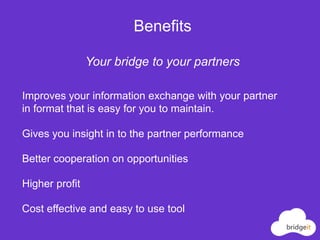 Benefits

                Your bridge to your partners

Improves your information exchange with your partner
in format that is easy for you to maintain.

Gives you insight in to the partner performance

Better cooperation on opportunities

Higher profit

Cost effective and easy to use tool
 