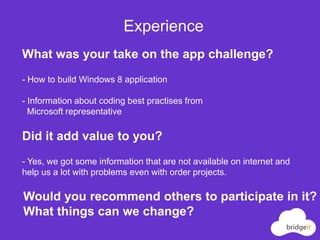 Experience
What was your take on the app challenge?
- How to build Windows 8 application

- Information about coding best practises from
  Microsoft representative

Did it add value to you?
- Yes, we got some information that are not available on internet and
help us a lot with problems even with order projects.

Would you recommend others to participate in it?
What things can we change?
 