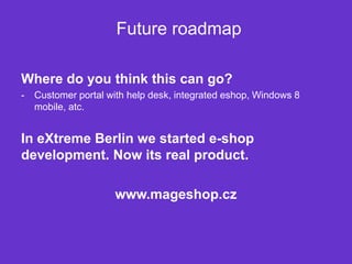 Future roadmap

Where do you think this can go?
-   Customer portal with help desk, integrated eshop, Windows 8
    mobile, atc.


In eXtreme Berlin we started e-shop
development. Now its real product.

                     www.mageshop.cz
 