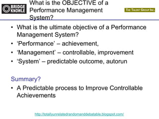 http://totallyunrelatedrandomanddebatable.blogspot.com/
What is the OBJECTIVE of a
Performance Management
System?
• What is the ultimate objective of a Performance
Management System?
• ‘Performance’ – achievement,
• ‘Management’ – controllable, improvement
• ‘System’ – predictable outcome, autorun
Summary?
• A Predictable process to Improve Controllable
Achievements
 