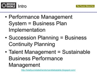 http://totallyunrelatedrandomanddebatable.blogspot.com/
Intro
• Performance Management
System = Business Plan
Implementation
• Succession Planning = Business
Continuity Planning
• Talent Management = Sustainable
Business Performance
Management
 