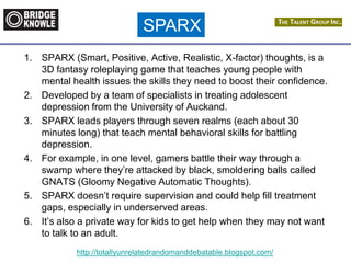 http://totallyunrelatedrandomanddebatable.blogspot.com/
1. SPARX (Smart, Positive, Active, Realistic, X-factor) thoughts, is a
3D fantasy roleplaying game that teaches young people with
mental health issues the skills they need to boost their confidence.
2. Developed by a team of specialists in treating adolescent
depression from the University of Auckand.
3. SPARX leads players through seven realms (each about 30
minutes long) that teach mental behavioral skills for battling
depression.
4. For example, in one level, gamers battle their way through a
swamp where they’re attacked by black, smoldering balls called
GNATS (Gloomy Negative Automatic Thoughts).
5. SPARX doesn’t require supervision and could help fill treatment
gaps, especially in underserved areas.
6. It’s also a private way for kids to get help when they may not want
to talk to an adult.
SPARX
 