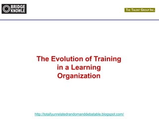 http://totallyunrelatedrandomanddebatable.blogspot.com/
The Evolution of Training
in a Learning
Organization
 