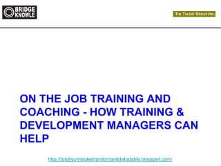 http://totallyunrelatedrandomanddebatable.blogspot.com/
ON THE JOB TRAINING AND
COACHING - HOW TRAINING &
DEVELOPMENT MANAGERS CAN
HELP
 
