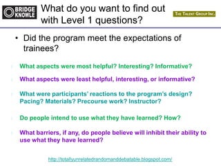 http://totallyunrelatedrandomanddebatable.blogspot.com/
What do you want to find out
with Level 1 questions?
• Did the program meet the expectations of
trainees?
l What aspects were most helpful? Interesting? Informative?
l What aspects were least helpful, interesting, or informative?
l What were participants’ reactions to the program’s design?
Pacing? Materials? Precourse work? Instructor?
l Do people intend to use what they have learned? How?
l What barriers, if any, do people believe will inhibit their ability to
use what they have learned?
 