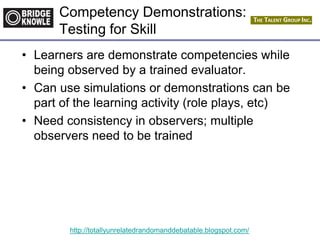 http://totallyunrelatedrandomanddebatable.blogspot.com/
Competency Demonstrations:
Testing for Skill
• Learners are demonstrate competencies while
being observed by a trained evaluator.
• Can use simulations or demonstrations can be
part of the learning activity (role plays, etc)
• Need consistency in observers; multiple
observers need to be trained
 