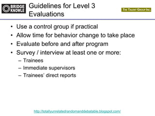 http://totallyunrelatedrandomanddebatable.blogspot.com/
Guidelines for Level 3
Evaluations
• Use a control group if practical
• Allow time for behavior change to take place
• Evaluate before and after program
• Survey / interview at least one or more:
– Trainees
– Immediate supervisors
– Trainees’ direct reports
 