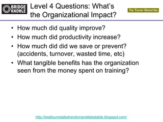 http://totallyunrelatedrandomanddebatable.blogspot.com/
Level 4 Questions: What’s
the Organizational Impact?
• How much did quality improve?
• How much did productivity increase?
• How much did did we save or prevent?
(accidents, turnover, wasted time, etc)
• What tangible benefits has the organization
seen from the money spent on training?
 