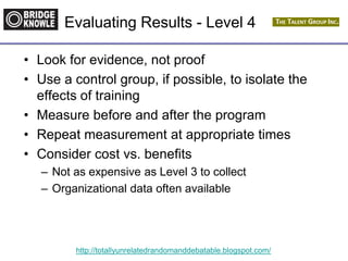 http://totallyunrelatedrandomanddebatable.blogspot.com/
Evaluating Results - Level 4
• Look for evidence, not proof
• Use a control group, if possible, to isolate the
effects of training
• Measure before and after the program
• Repeat measurement at appropriate times
• Consider cost vs. benefits
– Not as expensive as Level 3 to collect
– Organizational data often available
 