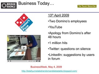 http://totallyunrelatedrandomanddebatable.blogspot.com/
Business Today…
13th April 2009
•Two Domino’s employees
•YouTube
•Apology from Domino’s after
48 hours
•1 million hits
•Twitter: questions on silence
•LinkedIn: suggestions by users
in forum
BusinessWeek, May 4, 2009
 