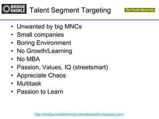 http://totallyunrelatedrandomanddebatable.blogspot.com/
Talent Segment Targeting
• Unwanted by big MNCs
• Small companies
• Boring Environment
• No Growth/Learning
• No MBA
• Passion, Values, IQ (streetsmart)
• Appreciate Chaos
• Multitask
• Passion to Learn
 