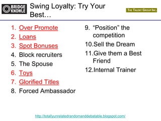http://totallyunrelatedrandomanddebatable.blogspot.com/
Swing Loyalty: Try Your
Best…
1. Over Promote
2. Loans
3. Spot Bonuses
4. Block recruiters
5. The Spouse
6. Toys
7. Glorified Titles
8. Forced Ambassador
9. “Position” the
competition
10.Sell the Dream
11.Give them a Best
Friend
12.Internal Trainer
 