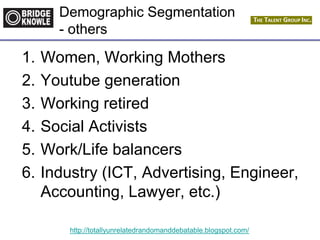 http://totallyunrelatedrandomanddebatable.blogspot.com/
Demographic Segmentation
- others
1. Women, Working Mothers
2. Youtube generation
3. Working retired
4. Social Activists
5. Work/Life balancers
6. Industry (ICT, Advertising, Engineer,
Accounting, Lawyer, etc.)
 