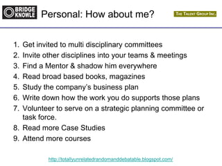 http://totallyunrelatedrandomanddebatable.blogspot.com/
Personal: How about me?
1. Get invited to multi disciplinary committees
2. Invite other disciplines into your teams & meetings
3. Find a Mentor & shadow him everywhere
4. Read broad based books, magazines
5. Study the company’s business plan
6. Write down how the work you do supports those plans
7. Volunteer to serve on a strategic planning committee or
task force.
8. Read more Case Studies
9. Attend more courses
 