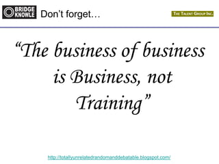 http://totallyunrelatedrandomanddebatable.blogspot.com/
Don’t forget…
“The business of business
is Business, not
Training”
 
