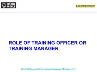 http://totallyunrelatedrandomanddebatable.blogspot.com/
ROLE OF TRAINING OFFICER OR
TRAINING MANAGER
 