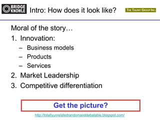http://totallyunrelatedrandomanddebatable.blogspot.com/
Intro: How does it look like?
Moral of the story…
1. Innovation:
– Business models
– Products
– Services
2. Market Leadership
3. Competitive differentiation
Get the picture?
 