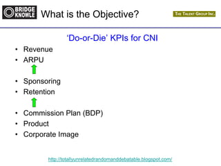 http://totallyunrelatedrandomanddebatable.blogspot.com/
What is the Objective?
‘Do-or-Die’ KPIs for CNI
• Revenue
• ARPU
• Sponsoring
• Retention
• Commission Plan (BDP)
• Product
• Corporate Image
 