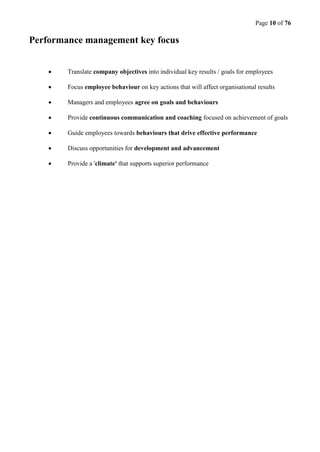 Page 10 of 76
Performance management key focus
 Translate company objectives into individual key results / goals for employees
 Focus employee behaviour on key actions that will affect organisational results
 Managers and employees agree on goals and behaviours
 Provide continuous communication and coaching focused on achievement of goals
 Guide employees towards behaviours that drive effective performance
 Discuss opportunities for development and advancement
 Provide a 'climate' that supports superior performance
 