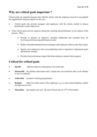 Page 21 of 76
Why are critical goals important ?
Critical goals are important because they identify clearly what the employee must do to accomplish
the organisation's business objectives this year.
 Critical goals also provide managers and employees with the criteria needed to discuss
performance results objectively
 Clear critical goals prevent surprises during the coaching and performance review phases of the
process. They :-
 Provide in advance an objective, mutually understood and accepted basis for
reviewing and discussing performance results
 Reduce misunderstanding between managers and employees about results they expect
 Specify each employee's role in accomplishing what is important to department goals
and business strategy
 Provide clear performance targets that help employees monitor their progress
Critical for critical goals
 Specific (definite objective and purpose to be achieved)
 Measurable (by definite observation and a certain time one should be able to tell whether
or not it is attained)
 Achievable (conduct 4 training programmes)
 Realistic (Must be within reach of the employees, e.g. to meet stated deadlines, neither
too high nor too low)
 Time phase (per quarter, per year. By end of fiscal year, by 15th
of November)
 