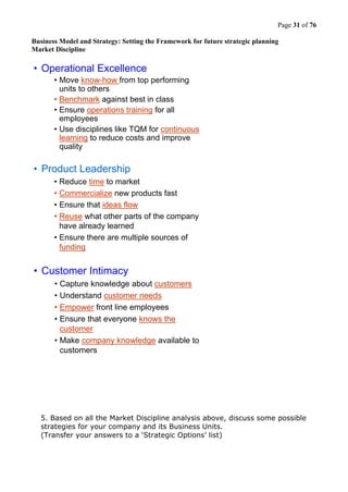 Page 31 of 76
Business Model and Strategy: Setting the Framework for future strategic planning
Market Discipline
• Operational Excellence
• Move know-how from top performing
units to others
• Benchmark against best in class
• Ensure operations training for all
employees
• Use disciplines like TQM for continuous
learning to reduce costs and improve
quality
• Customer Intimacy
• Capture knowledge about customers
• Understand customer needs
• Empower front line employees
• Ensure that everyone knows the
customer
• Make company knowledge available to
customers
• Product Leadership
• Reduce time to market
• Commercialize new products fast
• Ensure that ideas flow
• Reuse what other parts of the company
have already learned
• Ensure there are multiple sources of
funding
5. Based on all the Market Discipline analysis above, discuss some possible
strategies for your company and its Business Units.
(Transfer your answers to a ‘Strategic Options’ list)
 
