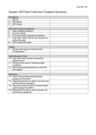 Page 46 of 76
Sample: KPI Data Collection Template Questions
KPI Basics:
1 KPI ID
2 KPI Name
3 KPI Owner
How will the data be collected:
4 Data Collection Method
5 Source of Data
6 Formula/ Scale/ Assessment Method
7 How often, when and for how long do we
collect the data
8 Who collects the data
Target
9 What is the Target or Performance
Threshold(s)?
Good Measure Tests
10 How well is the indicator measuring
performance?
11 What are the costs of collecting data?
Justified?
12 What dysfunctional behaviour could this
KPI trigger?
Reporting:
13 Who is the primary and secondary
audience of this KPI?
14 Reporting Frequency (when and how long
will this KPI be reported?)
15 Reporting Channel (which channel will be
used to report this KPI?)
16 Reporting Formats (in which formats will
this KPI be reported?)
 