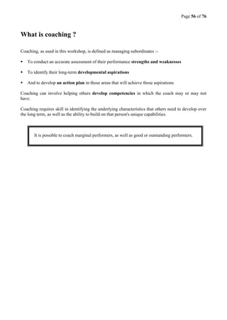Page 56 of 76
What is coaching ?
Coaching, as used in this workshop, is defined as managing subordinates :-
 To conduct an accurate assessment of their performance strengths and weaknesses
 To identify their long-term developmental aspirations
 And to develop an action plan in those areas that will achieve those aspirations
Coaching can involve helping others develop competencies in which the coach may or may not
have.
Coaching requires skill in identifying the underlying characteristics that others need to develop over
the long term, as well as the ability to build on that person's unique capabilities.
It is possible to coach marginal performers, as well as good or outstanding performers.
 