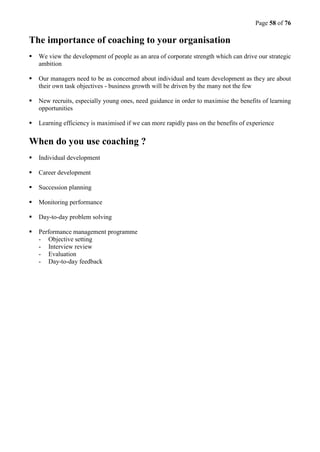 Page 58 of 76
The importance of coaching to your organisation
 We view the development of people as an area of corporate strength which can drive our strategic
ambition
 Our managers need to be as concerned about individual and team development as they are about
their own task objectives - business growth will be driven by the many not the few
 New recruits, especially young ones, need guidance in order to maximise the benefits of learning
opportunities
 Learning efficiency is maximised if we can more rapidly pass on the benefits of experience
When do you use coaching ?
 Individual development
 Career development
 Succession planning
 Monitoring performance
 Day-to-day problem solving
 Performance management programme
- Objective setting
- Interview review
- Evaluation
- Day-to-day feedback
 