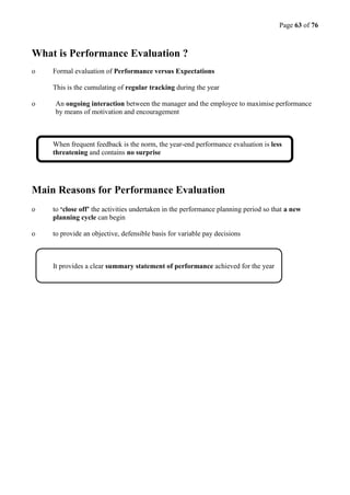 Page 63 of 76
What is Performance Evaluation ?
o Formal evaluation of Performance versus Expectations
This is the cumulating of regular tracking during the year
o An ongoing interaction between the manager and the employee to maximise performance
by means of motivation and encouragement
When frequent feedback is the norm, the year-end performance evaluation is less
threatening and contains no surprise
Main Reasons for Performance Evaluation
o to ‘close off’ the activities undertaken in the performance planning period so that a new
planning cycle can begin
o to provide an objective, defensible basis for variable pay decisions
It provides a clear summary statement of performance achieved for the year
 