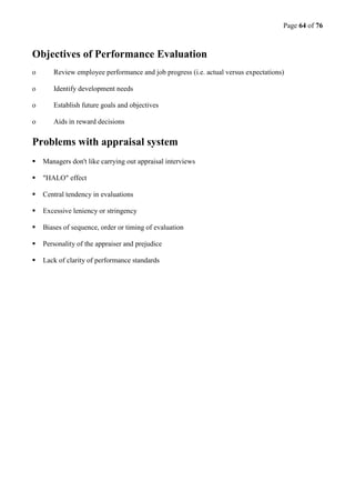 Page 64 of 76
Objectives of Performance Evaluation
o Review employee performance and job progress (i.e. actual versus expectations)
o Identify development needs
o Establish future goals and objectives
o Aids in reward decisions
Problems with appraisal system
 Managers don't like carrying out appraisal interviews
 "HALO" effect
 Central tendency in evaluations
 Excessive leniency or stringency
 Biases of sequence, order or timing of evaluation
 Personality of the appraiser and prejudice
 Lack of clarity of performance standards
 