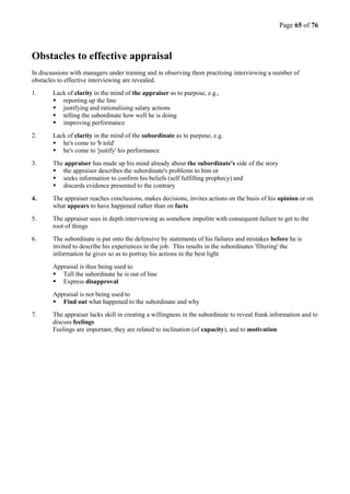 Page 65 of 76
Obstacles to effective appraisal
In discussions with managers under training and in observing them practising interviewing a number of
obstacles to effective interviewing are revealed.
1. Lack of clarity in the mind of the appraiser as to purpose, e.g.,
 reporting up the line
 justifying and rationalising salary actions
 telling the subordinate how well he is doing
 improving performance
2. Lack of clarity in the mind of the subordinate as to purpose, e.g.
 he's come to 'b told'
 he's come to 'justify' his performance
3. The appraiser has made up his mind already about the subordinate's side of the story
 the appraiser describes the subordinate's problems to him or
 seeks information to confirm his beliefs (self fulfilling prophecy) and
 discards evidence presented to the contrary
4. The appraiser reaches conclusions, makes decisions, invites actions on the basis of his opinion or on
what appears to have happened rather than on facts
5. The appraiser sees in depth interviewing as somehow impolite with consequent failure to get to the
root of things
6. The subordinate is put onto the defensive by statements of his failures and mistakes before he is
invited to describe his experiences in the job. This results in the subordinates 'filtering' the
information he gives so as to portray his actions in the best light
Appraisal is thus being used to
 Tell the subordinate he is out of line
 Express disapproval
Appraisal is not being used to
 Find out what happened to the subordinate and why
7. The appraiser lacks skill in creating a willingness in the subordinate to reveal frank information and to
discuss feelings
Feelings are important, they are related to inclination (of capacity), and to motivation
 